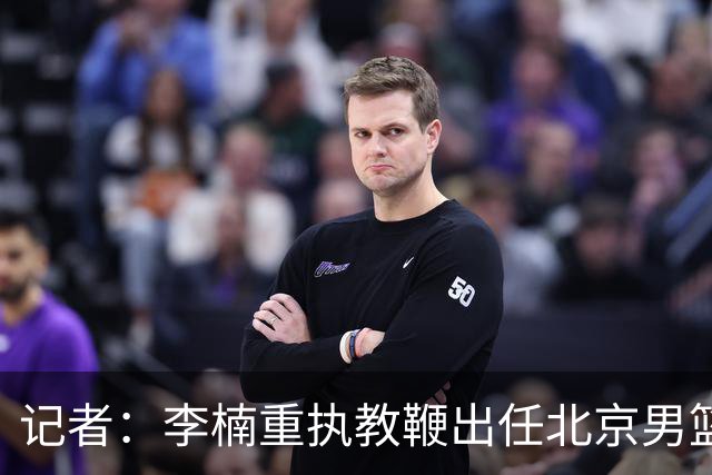 记者：李楠重执教鞭出任北京男篮主帅 率志在夺冠的北京征战CBA