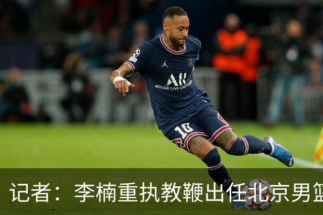 记者：李楠重执教鞭出任北京男篮主帅 率志在夺冠的北京征战CBA